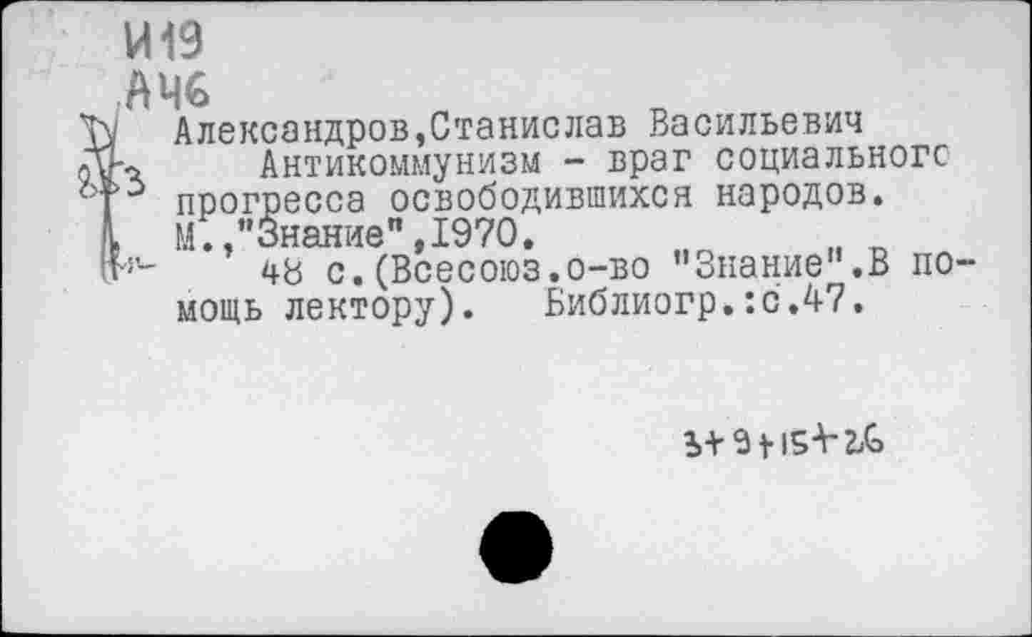 ﻿И19
,АЧ€
I Александров,Станислав Васильевич
-о Антикоммунизм - враг социального прогресса освободившихся народов.
. И.,"Знание",1970.
48 с.(Всесоюз.о-во "Знание'’.В помощь лектору). Библиогр.:с.47.
